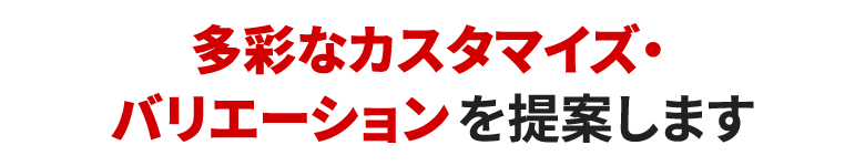 多彩なカスタマイズ・バリエーションを提案します